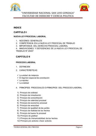 “UNIVERSIDAD NACIONAL SAN LUIS GONZAGA”
FACULTAD DE DERECHO Y CIENCIA POLITICA
TEORIA GENERAL DEL PROCESO Página 1
INDICE
CAPITULO I
NUEVA LEY PROCESAL LABORAL
1. NOCIONES GENERALES
2. COMPETENCIA EN LA NUEVA LEY PROCESAL DE TRABAJO
3. IMPORTANCIA DEL DERECHO PROCESAL LABORAL
4. INNOVACIONES Y DEFICIENCIAS DE LA NUEVA LEY PROCESAL DE
TRABAJO Nº 29497
CAPITOLO II
PROCESO LABORAL
1. DEFINICION
2. CARACTERISTICAS
 La unidad de instancia
 El régimen especial de conciliación
 La rapidez
 La oralidad
4. PRINCIPIOS PROCESALES O PRINCIPIOS DEL PROCESO LABORAL
1) Principio de oralidad
2) Principio de inmediación
3) Principio de concentración
4) Principio de celeridad procesal
5) Principio de economía procesal
6) Principio de veracidad
7) Principio de igualdad de las partes
8) Principio de realidad de los hechos
9) Principio de buena fe procesal
10) Principio de gratitud
11) Principio de irrenunciabilidad de los hechos
12) Principio pro actione o favor actionis
 