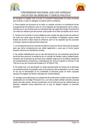 “UNIVERSIDAD NACIONAL SAN LUIS GONZAGA”
FACULTAD DE DERECHO Y CIENCIA POLITICA
TEORIA GENERAL DEL PROCESO Página 10
del abogado es exigible sólo si el juez lo considera indispensable. En estos procesos
que se llevan a cabo sin abogado no podría existir conciliación.
5. Para acelerar los procesos se ha dado un carácter sumario a la tramitación de las
impugnaciones de sentencia, pero no se ha regulado las impugnaciones de los autos y
decretos por lo que tendrán que ser tramitados bajo las reglas del Código Procesal Civil
con todos los retrasos que ello acarrea. Este puede ser el talón de Aquiles de la norma.
6. Tampoco se ha tenido la misma diligencia para regular las ejecuciones de sentencia
de modo que serán igual de lentas que en la actualidad. El legislador parece haber
tratado de acortar el plazo hasta la sentencia, pero no ha reparado que los procesos
concluyen cuando se ejecuta dicha sentencia.
7. La comparecenciade los menores de edad es imprecisa.No se indica qué serequiere
para que dicha comparecencia sea válida legalmente y para que el menor pueda
hacerse cobro de sus beneficios sociales.
8. Se señala indebidamente que la sola demostración de una prestación personal de
servicios hace presumir la existencia de un contrato de trabajo a plazo indeterminado,
obviando que el principio de primacía de la realidad exige que se acredite la existencia
de contraprestación económica y subordinación tal como lo requiere el Artículo 4º del
TUO de la Ley de Fomento del Empleo D.S. Nº 003-97-TR).
9. Se señala que si el demandado no niega expresamente los hechos de la demanda
se considera que los ha aceptado, pero no se precisasi ello es aplicable o no a los casos
en los que el demandado no ha contestado la demanda (pues en dicho supuesto
tampoco ha negado los hechos indicados por el demandante).
10. seexige que la demanda y la contestaciónde la demanda cumplan conlos requisitos
establecidos en el Código Procesal Civil, y con ello se debe señalar domicilio procesal
dentro del radio urbano. Esto es incoherente con el hecho de que las notificaciones se
efectúan mediante correo electrónico por lo que no debería exigirse un domicilio
procesal
 
