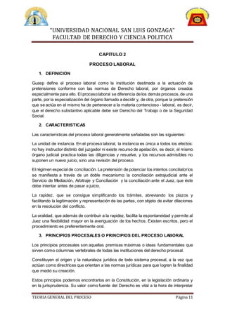 “UNIVERSIDAD NACIONAL SAN LUIS GONZAGA”
FACULTAD DE DERECHO Y CIENCIA POLITICA
TEORIA GENERAL DEL PROCESO Página 11
CAPITULO 2
PROCESO LABORAL
1. DEFINICION
Guasp define el proceso laboral como la institución destinada a la actuación de
pretensiones conforme con las normas de Derecho laboral, por órganos creados
especialmente para ello. El procesolaboral se diferencia de los demás procesos,de una
parte, por la especialización del órgano llamado a decidir y, de otra, porque la pretensión
que se actúa en el mismo ha de pertenecer a la materia contencioso - laboral, es decir,
que el derecho substantivo aplicable debe ser Derecho del Trabajo o de la Seguridad
Social.
2. CARACTERISTICAS
Las características del proceso laboral generalmente señaladas son las siguientes:
La unidad de instancia. En el proceso laboral, la instancia es única a todos los efectos:
no hay instructor distinto del juzgador ni existe recurso de apelación, es decir, el mismo
órgano judicial practica todas las diligencias y resuelve, y los recursos admisibles no
suponen un nuevo juicio, sino una revisión del proceso.
El régimen especial de conciliación. La pretensión de potenciar los intentos conciliatorios
se manifiesta a través de un doble mecanismo: la conciliación extrajudicial ante el
Servicio de Mediación, Arbitraje y Conciliación y la conciliación ante el Juez, que éste
debe intentar antes de pasar a juicio.
La rapidez, que se consigue simplificando los trámites, abreviando los plazos y
facilitando la legitimación y representación de las partes, con objeto de evitar dilaciones
en la resolución del conflicto.
La oralidad, que además de contribuir a la rapidez, facilita la espontaneidad y permite al
Juez una flexibilidad mayor en la averiguación de los hechos. Existen escritos, pero el
procedimiento es preferentemente oral.
3. PRINCIPIOS PROCESALES O PRINCIPIOS DEL PROCESO LABORAL
Los principios procesales son aquellas premisas máximas o ideas fundamentales que
sirven como columnas vertebrales de todas las instituciones del derecho procesal.
Constituyen el origen y la naturaleza jurídica de todo sistema procesal, a la vez que
actúan como directrices que orientan a las normas jurídicas para que logren la finalidad
que medió su creación.
Estos principios podemos encontrarlos en la Constitución, en la legislación ordinaria y
en la jurisprudencia. Su valor como fuente del Derecho es vital a la hora de interpretar
 