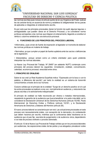 “UNIVERSIDAD NACIONAL SAN LUIS GONZAGA”
FACULTAD DE DERECHO Y CIENCIA POLITICA
TEORIA GENERAL DEL PROCESO Página 12
las normas escritas pues incluso el artículo quinto de la Ley Orgánica del Poder Judicial
les da carácter de ley en ausencia de norma y establece la obligatoriedad de los jueces
de aplicarlas e integrarlas al ordenamiento escrito.
Es por esto que los principios procesales, tienen la función de suplir algunas lagunas o
ambigüedades que pueden darse en el Derecho Procesal, y se consideran norma
jurídicas semejantes a las normas que integran el ordenamiento, llegando a constituir el
vértice o columna vertebral de una estructura procesal.
4. FUNCIONES DE LOS PRINCIPIOS DEL PROCESO LABORAL
• Informativa, pues sirven de fuente de inspiración al legislador al momento de elaborar
las normas jurídicas en materia de trabajo.
• Normativa, ya que cumplen un papel de fuente supletoria ante los vacíos o deficiencias
de la legislación.
• Interpretativa, porque actúan como un criterio orientador para quien pretenda
interpretar las normas laborales.
La Nueva Ley Procesal del Trabajo, Nº 29497 (en adelante NLPT) contempla como
principios del proceso laboral los siguientes: inmediación, oralidad, concentración,
celeridad, economía procesal, veracidad entre otros.
1. PRINCIPIO DE ORALIDAD
Sobre la voz oral La Real Academia Española indica: “Expresado con la boca o con la
palabra, a diferencia del escrito”; por tanto la oralidad es un sistema de transmitir
conocimientos a través de la voz humana.
Couture señala que el principio de la oralidad “Surge de un derecho positivo en el cual
los actos procesales se realizan a viva voz, normalmente en audiencia, y reduciendo las
piezas escritas a lo estrictamente indispensable”.
El principio de oralidad se halla reconocido por diverso s tratados internacionales,
respetando la garantía de la audiencia que busca beneficiar a la parte más débil; así lo
consideran la Declaración Universal de los Derechos Humanos (artículo 10)160, Pacto
Internacional de Derechos Civiles y Políticos (artículo 14)161, y la Declaración
Americana de Derechos y Deberes del Hombre (artículo 26).
El nuevo procesolaboral se caracterizapor ser oral. Las actuaciones procesales en este
proceso son necesariamente orales, con excepción de la demanda y la contestación
que deben hacerse por escrito, mientras que la controversia debe resolverse en la
audiencia que el juez fije, sea ésta de juzgamiento o de audiencia única, dependiendo
si se trata de proceso ordinario o proceso abreviado.
El artículo 12 de la Nueva Ley Procesal de Trabajo señala que en los procesos laborales
por audiencias, las exposiciones orales de las partes y sus abogados prevalecen sobre
 