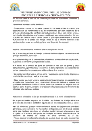 “UNIVERSIDAD NACIONAL SAN LUIS GONZAGA”
FACULTAD DE DERECHO Y CIENCIA POLITICA
TEORIA GENERAL DEL PROCESO Página 13
las escritas sobre la base de las cuales el juez dirige las actuaciones procesales y
pronuncia sentencia.
Tello Ponce manifiesta sobre la oralidad:
“En resumidas cuentas, un innovador proceso laboral donde si bien la oralidad y la
escritura sean las herramientas de su desenvolvimiento, pero con predominio de la
primera sobre la segunda, significará correlativamente un deber real, moral y jurídico,
de todos los intervinientes en el proceso, modificando automáticamente el rol del juez
que entra en contacto directo con las partes, lo que significa ciertamente la ansiada
humanización de la justicia del trabajo, donde la ágil y efectiva solución a los
planteamientos, ocupa un medio importante en el desarrollo del proceso”.
Algunas características de la oralidad en el nuevo proceso laboral
En la Nueva Ley procesal de Trabajo, podemos identificar algunas características del
principio de oralidad, como son:
• Se pretende asegurar la concentración, la celeridad e inmediación en los procesos,
superando así el retardo y congestión de causas.
• A través de la oralidad se pone en contacto al juez con las partes y otros
comparecientes,y permite al juez conocer más de cercael problema suscitadoentre las
partes, conocer los hechos y darse una idea probada de lo ocurrido.
• La oralidad permite al juez un rol más activo y su actuación como director del proceso,
que lo habilita para dirigir y agilizar el proceso.
• Hace posible una mejor y mayor preparación de los participantes, en especial de los
abogados que deben tener pleno conocimiento de asuntos litigiosos y expresar sus
posiciones debidamente orientado a éstas, a efecto de presentar sus alegatos tanto de
apertura como de cierre, así como estar debidamente preparados para el momento de
interrogar a las partes y a testigos.
Actuaciones procesales en las que destaca la oralidad en el nuevo proceso laboral
En el proceso laboral regulado por la nueva Ley Procesal de Trabajo destaca la
presencia del principio de oralidad en algunas de sus principales actuaciones, a saber:
• En las audiencias, que son sustancialmente un debate oral de posiciones presididas
por el juez, quien cumple un rol importante y protagónico pues en el nuevo proceso
penal está habilitado para tener un rol activo: puede interrogar a las partes, a sus
abogados o a terceros participantes en cualquier momento, inclusive ordenar la
actuación de medios de prueba de oficio (artículos 12 y 22).
• Tienen especial importancia los alegatos de apertura donde las partes expresan las
 