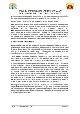 “UNIVERSIDAD NACIONAL SAN LUIS GONZAGA”
FACULTAD DE DERECHO Y CIENCIA POLITICA
TEORIA GENERAL DEL PROCESO Página 14
pretensiones demandadas y los fundamentos de hecho que las sustentan (artículo 45);
las declaraciones de parte, testigos, y los alegatos de cierre (artículo 47).
• En la conciliación en que hay una participación activa entre las partes.
• En la expedición del fallo, pues el juez debe emitirlo en el lapso de sesenta minutos
luego de concluidos los alegatos, aunque puede hacerlo dentro de los cinco días
siguientes de la conclusión de la audiencia (artículo 47).
• En el trámite de la causa en segunda instancia, realizándose audiencias de vista de
causa, en las que el Tribunal Unipersonal o Colegiado oye los alegatos de las partes,
pudiendo formular preguntas a las partes y a los abogados; y debe también expedir su
fallo oralmente en sesenta minutos, aunque puede diferir la emisión de éste hasta por
cinco días en atención a la dificultad o particularidad del caso (artículo 33).
2. PRINCIPIO DE INMEDIACION
La inmediación, garantiza que el juez esté presente en todas las etapas del proceso y
sea éste quien reciba las posiciones de las partes y actúe los medios de prueba. Como
lo apunta Chiovenda164: “No está solo unido estrictamenteal de oralidad en cuanto que
sólo en el proceso oral puede plena y eficazmente ser aplicado, sino que
verdaderamente constituye la esencia del proceso oral”.
Javier Arévalo Vela indica sobre este principio que “persigue que el juez participe
personalmente de las diligencias del proceso a efectos que tenga un conocimiento
directo y más exacto de los hechos litigiosos que se someten a su decisión”.
A través de este principio se pretende la vinculación de las partes, el juez y las pruebas
durante el proceso, a efecto de averiguar la verdad de los hechos. En la inmediación
tenemos la participación directa del juez ya que puede tener en cuenta las reacciones
de las partes y declarante para darse cuenta de la veracidad de sus declaraciones. Tiene
por finalidad que el juez que reciba las pruebas, haga su apreciación en definitiva a
través de un fallo (pues se dicta en la misma audiencia de juzgamiento o única según el
tipo de proceso ordinario o abreviado). El juez debe estar presente en la realización de
las audiencias, de lo contrario éstas no se realizan. La nueva ley procesal de trabajo
exige que las audiencias y actuación de medios probatorios se realicen ante el juez, ya
que él es el encargado de dirigir e impulsar el proceso laboral (artículo 21).
Los alegatos de las partes deben exponerse frente al juez y la actuación de los medios
de prueba también se efectúa en su presencia, a fin que tenga un conocimiento exacto
del contenido de las mismas y pueda observar los hechos y las conductas directamente
de las partes, permitiéndole obtener conclusiones y elementos de convicción, sobre todo
al momento de emitir su fallo.
 