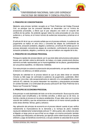 “UNIVERSIDAD NACIONAL SAN LUIS GONZAGA”
FACULTAD DE DERECHO Y CIENCIA POLITICA
TEORIA GENERAL DEL PROCESO Página 15
3. PRINCIPIO DE CONCENTRACION
Mediante este principio también recogido en el Título Preliminar del Código Procesal
Civil, se persigue que los procesos laborales se desarrollen con un mínimo de
actuaciones procesales, a efecto que el juez adquiera una visión en conjunto del
conflicto de las partes. Se pretende agrupar todos los actos procesales en una única
audiencia o, al menos, en el menor número de audiencias necesarias y próximas en el
tiempo.
El artículo 44 de la Ley en comento señala que en el proceso ordinario, la audiencia de
juzgamiento se realiza en acto único y concentra las etapas de confrontación de
posiciones, actuación probatoria, alegatos y sentencia; y el artículo 49 señala que en el
proceso abreviado concentra las etapas de conciliación, confrontación de posiciones,
actuación probatoria, alegatos y sentencia, las que se realizan una seguida de la otra.
4. PRINCIPIO DE CELERIDAD PROCESAL
Persigue la rapidez del proceso laboral, por lo que éste debe estructurarse sobre plazos
breves pero también sobre la eliminación de trabas a la tutela jurisdiccional efectiva;
asimismo se halla representado por la improrrogabilidad de los plazos, garantizándose
así una justicia expeditiva, sin dilaciones indebidas.
Con este principio se aclara la sustanciación del procedimiento, sin que ello menoscabe
el derecho a la defensa y el debido proceso.
Ejemplos de celeridad en el proceso laboral es que el juez debe dictar en sesenta
minutos su fallo luego de culminada la audiencia de juzgamiento, pudiéndola diferir
hasta por cinco días, sólo excepcionalmente en atención a la complejidad del proceso
(artículo 47); además, los jueces interpretan los requisitos y presupuestos procesales
en sentido favorable a la continuidad del proceso (artículo III del Título Preliminar de la
Nueva Ley Procesal de Trabajo).
5. PRINCIPIO DE ECONOMIA PROCESAL
Este principio no está deslindado del todo con el de concentración. Busca que los actos
procesales sean simplificados y de trámites sencillos, a efecto que se dé inicio, se
tramite y decida el proceso en los plazos establecidos. El juez debe velar por la pronta
solución del conflicto y que las actuaciones se realicen en el menor número posible de
actos áreas distintas: tiempo, gasto y esfuerzo.
Hay aplicación del principio de economía en el proceso laboral cuando el juez verifica
notoriamente la improcedencia de la demanda y la rechaza de plano mediante
resolución debidamente fundamentada (artículo 17, última parte), ello a efecto de evitar
al litigante un largo juicio en que al final se va a llegar a la misma conclusión; también
es posible que interpuesta una demanda, por ejemplo sobre indemnización por despido
arbitrario y pago de beneficios económicos, si el juez advierte la caducidad de la acción
 