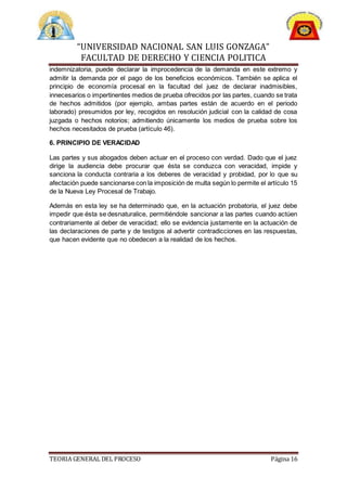 “UNIVERSIDAD NACIONAL SAN LUIS GONZAGA”
FACULTAD DE DERECHO Y CIENCIA POLITICA
TEORIA GENERAL DEL PROCESO Página 16
indemnizatoria, puede declarar la improcedencia de la demanda en este extremo y
admitir la demanda por el pago de los beneficios económicos. También se aplica el
principio de economía procesal en la facultad del juez de declarar inadmisibles,
innecesarios o impertinentes medios de prueba ofrecidos por las partes, cuando se trata
de hechos admitidos (por ejemplo, ambas partes están de acuerdo en el periodo
laborado) presumidos por ley, recogidos en resolución judicial con la calidad de cosa
juzgada o hechos notorios; admitiendo únicamente los medios de prueba sobre los
hechos necesitados de prueba (artículo 46).
6. PRINCIPIO DE VERACIDAD
Las partes y sus abogados deben actuar en el proceso con verdad. Dado que el juez
dirige la audiencia debe procurar que ésta se conduzca con veracidad, impide y
sanciona la conducta contraria a los deberes de veracidad y probidad, por lo que su
afectación puede sancionarse con la imposición de multa según lo permite el artículo 15
de la Nueva Ley Procesal de Trabajo.
Además en esta ley se ha determinado que, en la actuación probatoria, el juez debe
impedir que ésta se desnaturalice, permitiéndole sancionar a las partes cuando actúen
contrariamente al deber de veracidad; ello se evidencia justamente en la actuación de
las declaraciones de parte y de testigos al advertir contradicciones en las respuestas,
que hacen evidente que no obedecen a la realidad de los hechos.
 