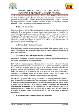 “UNIVERSIDAD NACIONAL SAN LUIS GONZAGA”
FACULTAD DE DERECHO Y CIENCIA POLITICA
TEORIA GENERAL DEL PROCESO Página 19
que la acreditación efectuada en el Proceso Penal, a la luz del Nuevo Proceso Penal
regulado en el Dec. Leg. 957. En esta etapa, las partes o sus apoderados indican sus
generales de ley (nombres y apellidos, N° de DNI, domicilio real, etc.), luego se acreditan
los abogados con sus nombres y apellidos completos, número de Colegiatura, Domicilio
Procesal, Correo Electrónico y número telefónico de contacto.
 b) Casos de Inasistencia
Si el demandante no asiste, el demandado puede contestar la demanda, continuando la
audiencia. Si el demandado no asiste incurre automáticamente en rebeldía, sin
necesidad de declaración expresa, aun cuando la pretensión se sustente en un derecho
indisponible. También incurre en rebeldía automática si, asistiendo a la audiencia, no
contesta la demanda o el representante o apoderado no tiene poderes suficientes para
conciliar. El rebelde se incorpora al proceso en el estado en que se encuentre, sin
posibilidad de renovar los actos previos.
 c) Conclusión provisional del proceso
Si ambas partes inasisten, el juez declara la conclusión del proceso si, dentro de los
treinta (30) días naturales siguientes, ninguna de las partes hubiese solicitado fecha
para nueva audiencia.
 d) Etapa conciliatoria y activa participación del Juez
El juez invita a las partes a conciliar sus posiciones y participa activamente a fin de que
solucionen sus diferencias total o parcialmente.
La Conciliación Judicial, debe ser entendida como un mecanismo auto-compositivo de
solución de conflictos laborales con intervención de un tercero (conciliador o juez) quien
busca acercar a las partes para que lleguen a un acuerdo, teniendo la facultad de
proponer fórmulas que den término a las controversias[4]De acuerdo a José María
Videla del Mazo,[5] es aconsejable que la conciliación y los otros mecanismos
alternativos se efectúen antes de la etapa judicial cuando no se tenga que
interpretar normas legales o complejos antecedentes jurisprudenciales.
En la Nueva Ley Procesal del Trabajo, el juez tiene un rol protagónico en el proceso,
pero, éste no debe ser extralimitado, lo que implica que su actuación se circunscribe a
la observancia del principio de legalidad, y en la etapa conciliatoria, cuidar que las partes
y sobre todo la más débil de la relación laboral (trabajador), no renuncie a
sus derechos reconocidos por la Constitución y la ley, pretextando la solución
inmediata alconflicto laboral. Ello en razón que el nuevo texto procesal prevé la
posibilidad de accionar en los casos citados (Art. 16°), sin la necesidad de abogado
patrocinador.
 e) Suspensión del proceso con fines de conciliación
 