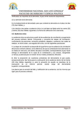 “UNIVERSIDAD NACIONAL SAN LUIS GONZAGA”
FACULTAD DE DERECHO Y CIENCIA POLITICA
TEORIA GENERAL DEL PROCESO Página 23
Verificados los requisitos de la demanda, el juez emite resolución disponiendo:
a) La admisión de la demanda;
b) el emplazamiento al demandado para que conteste la demanda en el plazo de diez
(10) días hábiles; y
c) la citación a las partes a audiencia única, la cual debe ser fijada entre los veinte (20)
y treinta (30) días hábiles siguientes a la fecha de calificación de la demanda.
3.2. Audiencia única
La audiencia única se estructura a partir de las audiencias de conciliación y juzgamiento
del proceso ordinario laboral. Comprende y concentra las etapas de conciliación,
confrontación de posiciones, actuación probatoria, alegatos y sentencia, las cuales se
realizan, en dicho orden, una seguida de la otra, con las siguientes precisiones:
1. La etapa de conciliación se desarrolla de igual forma que la audiencia de conciliación
del proceso ordinario laboral, con la diferencia de que la contestación de la demanda no
se realiza en este acto, sino dentro del plazo concedido, correspondiendo al juez hacer
entrega al demandante de la copia de la contestación y sus anexos, otorgándole
un tiempo prudencial para la revisión de los medios probatorios ofrecidos.
2. Ante la proposición de cuestiones probatorias del demandante el juez puede,
excepcionalmente, fijar fecha para la continuación de la audiencia dentro de los treinta
(30) días hábiles siguientes si, para la actuación de aquella se requiriese de la
evacuación de un informe pericial, siendo carga del demandante
la gestión correspondiente.
Los plazos para la emisión del fallo y notificación de la sentencia, son los mismos que
rigen para el proceso ordinario.
 