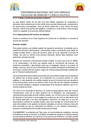 “UNIVERSIDAD NACIONAL SAN LUIS GONZAGA”
FACULTAD DE DERECHO Y CIENCIA POLITICA
TEORIA GENERAL DEL PROCESO Página 25
4.1.2. Trámite y sentencia de primera instancia
La sala laboral, dentro de los diez (10) días hábiles siguientes de contestada la
demanda, dicta sentencia por el solo mérito de los escritos de demanda, contestación y
los documentos acompañados. Para tal efecto señala día y hora, dentro del plazo
indicado, citando a las partes para alegatos y sentencia, lo cual se lleva a cabo de igual
modo a lo regulado en el proceso ordinario laboral.
4.1.3. Improcedencia del recurso de casación
Contra la sentencia de la Corte Suprema de Justicia de la República no procede el
recurso de casación.
Proceso cautelar
Para poder solicitar una medida cautelar de reposición provisional, se entiende que la
pretensión principal a demandarse o demandada (según corresponde, para hablar de
medida cautelar dentro o fuera del proceso), debe ser la de reposición al puesto de
trabajo, que para su trámite como proceso abreviado laboral debe plantarse como
pretensión principal única.[6]
Resulta una innovación procesal esta medida cautelar, en razón que la ley N° 26636,
no la contemplaba y se tenía que esperar hasta la culminación del proceso con
sentencia consentida o ejecutoriada, para que el trabajador retorne a su puesto de
trabajo, salvo los casos en que la tramitación de la nulidad del despido se efectuaba vía
el proceso constitucional de amparo, según los criterios jurisprudenciales establecidos
por el Tribunal Constitucional.[7]
Como presupuesto básico debemos precisar que una medida cautelar busca neutralizar
los efectos que el tiempo genera en el desarrollo de un proceso judicial. En otras
palabras, lo que pretende una medida cautelar es que al momento que sea resuelta la
controversia judicial, ésta no sea tardía e inútil. Es por ello que las medidas cautelares
se encuentran dirigidas a asegurar la efectividad de la resolución definitiva que en un
proceso judicial se emita.
Tal como lo ha precisado la doctrina y la uniforme jurisprudencia tanto del Tribunal
Constitucional, como de la Corte Suprema de la República, los presupuestos y
características esenciales de toda medida cautelar, son: el fumus boni iuris (apariencia
del derecho), el periculum in mora (peligro en la demora), así como la adecuación (uso
de medida adecuada a los fines perseguidos). Asimismo, se exige que a) una vez
presentada la solicitud de medida cautelar, ésta será resuelta sin conocimiento de la
parte demandada; b) de apelarse la decisión adoptada en primera instancia, ésta sólo
será concedida sin que se suspendan sus efectos, y c) Su carácter instrumental y
provisorio condicionada a las resultas del proceso principal.
CALAMANDREI ha sostenido que "Hay, pues, en las providencias cautelares, más que
la finalidad de actuar el derecho, la finalidad inmediata de asegurar la eficacia práctica
de la providencia definitiva que servirá a su vez para actuar el derecho. La tutela cautelar
 