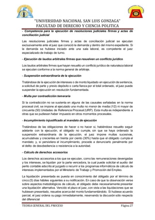 “UNIVERSIDAD NACIONAL SAN LUIS GONZAGA”
FACULTAD DE DERECHO Y CIENCIA POLITICA
TEORIA GENERAL DEL PROCESO Página 27
- Competencia para la ejecución de resoluciones judiciales firmes y actas de
conciliación judicial
Las resoluciones judiciales firmes y actas de conciliación judicial se ejecutan
exclusivamente ante el juez que conoció la demanda y dentro del mismo expediente. Si
la demanda se hubiese iniciado ante una sala laboral, es competente el juez
especializado de trabajo de turno.
- Ejecución de laudos arbitrales firmes que resuelven un conflicto jurídico
Los laudos arbitrales firmes que hayan resuelto un conflicto jurídico de naturaleza laboral
se ejecutan conforme a la norma general de arbitraje.
- Suspensión extraordinaria de la ejecución
Tratándose de la ejecución de intereses o de monto liquidado en ejecución de sentencia,
a solicitud de parte y previo depósito o carta fianza por el total ordenado, el juez puede
suspender la ejecución en resolución fundamentada.
- Multa por contradicción temeraria
Si la contradicción no se sustenta en alguna de las causales señaladas en la norma
procesal civil, se impone al ejecutado una multa no menor de media (1/2) ni mayor de
cincuenta (50) Unidades de Referencia Procesal (URP). Esta multa es independiente a
otras que se pudiesen haber impuesto en otros momentos procesales.
- Incumplimiento injustificado al mandato de ejecución
Tratándose de las obligaciones de hacer o no hacer si, habiéndose resuelto seguir
adelante con la ejecución, el obligado no cumple, sin que se haya ordenado la
suspensión extraordinaria de la ejecución, el juez impone multas sucesivas,
acumulativas y crecientes en treinta por ciento (30%) hasta que el obligado cumpla el
mandato; y, si persistiera el incumplimiento, procede a denunciarlo penalmente por
el delito de desobediencia o resistencia a la autoridad.
- Cálculo de derechos accesorios
Los derechos accesorios a los que se ejecutan, como las remuneraciones devengadas
y los intereses, se liquidan por la parte vencedora, la cual puede solicitar el auxilio del
perito contable adscrito al juzgado o recurrir a los programas informáticos de cálculo de
intereses implementados por el Ministerio de Trabajo y Promoción del Empleo.
La liquidación presentada es puesta en conocimiento del obligado por el término de
cinco (5) días hábiles siguientes a su notificación. En caso de que la observación verse
sobre aspectos metodológicos de cálculo, el obligado debe necesariamente presentar
una liquidación alternativa. Vencido el plazo el juez, con vista a las liquidaciones que se
hubiesen presentado, resuelve acerca del monto fundamentándolo. Si hubiese acuerdo
parcial, el juez ordena su pago inmediatamente, reservando la discusión sólo respecto
del diferencial
 