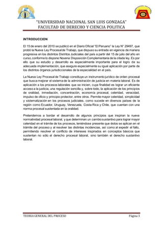 “UNIVERSIDAD NACIONAL SAN LUIS GONZAGA”
FACULTAD DE DERECHO Y CIENCIA POLITICA
TEORIA GENERAL DEL PROCESO Página 3
INTRODUCCION
El 15 de enero del 2010 se publicó en el Diario Oficial “El Peruano” la Ley N° 29497, que
probó la Nueva Ley Procesalde Trabajo, que dispuso su entrada en vigencia de manera
progresiva en los distintos Distritos Judiciales del país a partir del 15 de julio del año en
curso,conforme lo dispone Novena Disposición Complementaria de la citada ley. Es por
ello que su estudio y desarrollo es especialmente importante para el logro de su
adecuada implementación, que asegure especialmente su igual aplicación por parte de
los distintos órganos jurisdiccionales de la especialidad en el país.
La Nueva Ley Procesal de Trabajo constituye un instrumento jurídico de orden procesal
que busca mejorar el sistema de la administración de justicia en materia laboral. Es de
aplicación a los procesos laborales que se inicien, cuya finalidad es lograr un eficiente
acceso a la justicia, una regulación sencilla y, sobre todo, la aplicación de los principios
de oralidad, inmediación, concentración, economía procesal, celeridad, veracidad,
impulso de oficio y principio protector, entre otros. Permite mayor celeridad, simplicidad
y sistematización en los procesos judiciales, como sucede en diversos países de la
región como Ecuador, Uruguay, Venezuela, Costa Rica y Chile, que cuentan con una
norma procesal sustentada en la oralidad.
Pretendemos a bordar el desarrollo de algunos principios que inspiran la nueva
normatividad procesal laboral, y que determinan un cambiosustantivo para lograr mayor
celeridad en el trámite de los procesos, teniéndose presente que éstos se aplican en el
trámite del proceso y al resolver las distintas incidencias, así como al expedir el fallo,
permitiendo resolver el conflicto de intereses inspirados en conceptos básicos que
sustentan no sólo el derecho procesal laboral, sino también el derecho sustantivo
laboral.
 