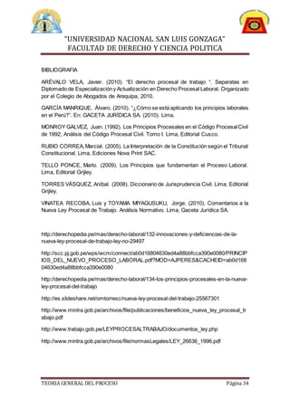 “UNIVERSIDAD NACIONAL SAN LUIS GONZAGA”
FACULTAD DE DERECHO Y CIENCIA POLITICA
TEORIA GENERAL DEL PROCESO Página 34
BIBLIOGRAFIA
ARÉVALO VELA, Javier. (2010). “El derecho procesal de trabajo “. Separatas en
Diplomado de Especializacióny Actualización en Derecho Procesal Laboral. Organizado
por el Colegio de Abogados de Arequipa, 2010.
GARCÍA MANRIQUE, Álvaro. (2010). “¿Cómo se está aplicando los principios laborales
en el Perú?”. En: GACETA JURÍDICA SA. (2010). Lima.
MONROY GALVEZ, Juan. (1992). Los Principios Procesales en el Código ProcesalCivil
de 1992; Análisis del Código Procesal Civil. Tomo I. Lima, Editorial Cusco.
RUBIO CORREA,Marcial. (2005). La Interpretación de la Constitución según el Tribunal
Constitucional. Lima, Ediciones Nova Print SAC.
TELLO PONCE, Marlo. (2009). Los Principios que fundamentan el Proceso Laboral.
Lima, Editorial Grijley.
TORRES VÁSQUEZ, Aníbal. (2008). Diccionario de Jurisprudencia Civil. Lima, Editorial
Grijley.
VINATEA RECOBA, Luis y TOYAMA MIYAGUSUKU, Jorge. (2010). Comentarios a la
Nueva Ley Procesal de Trabajo. Análisis Normativo. Lima, Gaceta Jurídica SA.
http://derechopedia.pe/mas/derecho-laboral/132-innovaciones-y-deficiencias-de-la-
nueva-ley-procesal-de-trabajo-ley-no-29497
http://scc.pj.gob.pe/wps/wcm/connect/ab0d16804630ed4a88bbfcca390e0080/PRINCIP
IOS_DEL_NUEVO_PROCESO_LABORAL.pdf?MOD=AJPERES&CACHEID=ab0d168
04630ed4a88bbfcca390e0080
http://derechopedia.pe/mas/derecho-laboral/134-los-principios-procesales-en-la-nueva-
ley-procesal-del-trabajo
http://es.slideshare.net/omtorresc/nueva-ley-procesal-del-trabajo-25567301
http://www.mintra.gob.pe/archivos/file/publicaciones/beneficios_nueva_ley_procesal_tr
abajo.pdf
http://www.trabajo.gob.pe/LEYPROCESALTRABAJO/documentos_ley.php
http://www.mintra.gob.pe/archivos/file/normasLegales/LEY_26636_1996.pdf
 