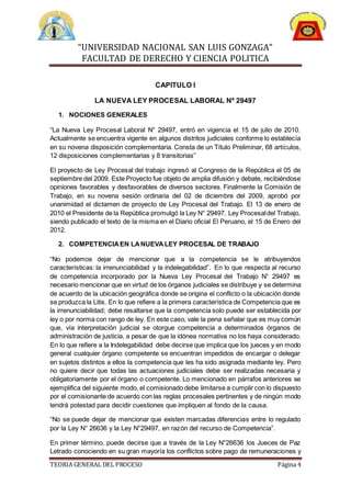 “UNIVERSIDAD NACIONAL SAN LUIS GONZAGA”
FACULTAD DE DERECHO Y CIENCIA POLITICA
TEORIA GENERAL DEL PROCESO Página 4
CAPITULO I
LA NUEVA LEY PROCESAL LABORAL Nº 29497
1. NOCIONES GENERALES
“La Nueva Ley Procesal Laboral N° 29497, entró en vigencia el 15 de julio de 2010.
Actualmente se encuentra vigente en algunos distritos judiciales conforme lo establecía
en su novena disposición complementaria. Consta de un Título Preliminar, 68 artículos,
12 disposiciones complementarias y 8 transitorias”
El proyecto de Ley Procesal del trabajo ingresó al Congreso de la República el 05 de
septiembre del 2009. Este Proyecto fue objeto de amplia difusión y debate, recibiéndose
opiniones favorables y desfavorables de diversos sectores. Finalmente la Comisión de
Trabajo, en su novena sesión ordinaria del 02 de diciembre del 2009, aprobó por
unanimidad el dictamen de proyecto de Ley Procesal del Trabajo. El 13 de enero de
2010 el Presidente de la República promulgó la Ley N° 29497, Ley Procesaldel Trabajo,
siendo publicado el texto de la misma en el Diario oficial El Peruano, el 15 de Enero del
2012.
2. COMPETENCIAEN LANUEVALEY PROCESAL DE TRABAJO
“No podemos dejar de mencionar que a la competencia se le atribuyendos
características: la irrenunciabilidad y la indelegabilidad”. En lo que respecta al recurso
de competencia incorporado por la Nueva Ley Procesal del Trabajo N° 29497 es
necesario mencionar que en virtud de los órganos judiciales se distribuye y se determina
de acuerdo de la ubicación geográfica donde se origina el conflicto o la ubicación donde
se produzca la Litis. En lo que refiere a la primera característica de Competencia que es
la irrenunciabilidad; debe resaltarse que la competencia solo puede ser establecida por
ley o por norma con rango de ley. En este caso, vale la pena señalar que es muy común
que, vía interpretación judicial se otorgue competencia a determinados órganos de
administración de justicia, a pesar de que la idónea normativa no los haya considerado.
En lo que refiere a la Indelegabilidad debe decirse que implica que los jueces y en modo
general cualquier órgano competente se encuentran impedidos de encargar o delegar
en sujetos distintos a ellos la competencia que les ha sido asignada mediante ley. Pero
no quiere decir que todas las actuaciones judiciales debe ser realizadas necesaria y
obligatoriamente por el órgano o competente. Lo mencionado en párrafos anteriores se
ejemplifica del siguiente modo, el comisionado debe limitarse a cumplir con lo dispuesto
por el comisionante de acuerdo con las reglas procesales pertinentes y de ningún modo
tendrá potestad para decidir cuestiones que impliquen al fondo de la causa.
“No se puede dejar de mencionar que existen marcadas diferencias entre lo regulado
por la Ley N° 26636 y la Ley N°29497, en razón del recurso de Competencia”.
En primer término, puede decirse que a través de la Ley N°26636 los Jueces de Paz
Letrado conociendo en su gran mayoría los conflictos sobre pago de remuneraciones y
 