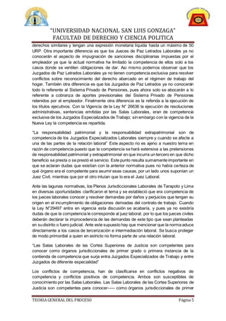 “UNIVERSIDAD NACIONAL SAN LUIS GONZAGA”
FACULTAD DE DERECHO Y CIENCIA POLITICA
TEORIA GENERAL DEL PROCESO Página 5
derechos similares y tengan una expresión monetaria líquida hasta un máximo de 50
URP. Otra importante diferencia es que los Jueces de Paz Letrados Laborales ya no
conocerán el aspecto de impugnación de sanciones disciplinarias impuestas por el
empleador ya que la actual normativa ha limitado la competencia de ellos solo a los
casos donde se ventilen obligaciones de dar. Asi mismo podemos observar que los
Juzgados de Paz Letrados Laborales ya no tienen competencia exclusiva para resolver
conflictos sobre reconocimiento del derecho abarcado en el régimen de trabajo del
hogar. También otra diferencia es que los Juzgados de Paz Letrados ya no conocerán
todo lo referente al Sistema Privado de Pensiones, pues ahora solo se abocarán a lo
referente a cobranza de aportes previsionales del Sistema Privado de Pensiones
retenidos por el empleador. Finalmente otra diferencia es la referida a la ejecución de
los títulos ejecutivos. Con la Vigencia de la Ley N° 26636 la ejecución de resoluciones
administrativas, sentencias emitidas por las Salas Laborales, eran de competencia
exclusiva de los Juzgados Especializados de Trabajo; sin embargo con la vigencia de la
Nueva Ley la competencia es repartida.
“La responsabilidad patrimonial y la responsabilidad extrapatrimonial son de
competencia de los Juzgados Especializados Laborales siempre y cuando se afecte a
una de las partes de la relación laboral” Este aspecto no es ajeno a nuestro tema en
razón de competencia puesto que la competencia se hará extensiva a las pretensiones
de responsabilidad patrimonial y extrapatrimonial en que incurra un tercero en que dicho
beneficio se presta o se prestó el servicio. Este punto resulta sumamente importante en
que se aclaran dudas que existían con la anterior normativa pues no había certeza de
qué órgano era el competente para asumir esas causas, por un lado unos suponían un
Juez Civil, mientras que por el otro intuían que lo era el Juez Laboral.
Ante las lagunas normativas, los Plenos Jurisdiccionales Laborales de Tarapoto y Lima
en diversas oportunidades clarificaron el tema y se estableció que era competencia de
los jueces laborales conocer y resolver demandas por daños y perjuicios que tengan su
origen en el incumplimiento de obligaciones derivadas del contrato de trabajo. Cuando
la Ley N°29497 entra en vigencia esta discusión se acabaría, y pues ya no existiría
dudas de que la competencia le corresponde al juez laboral, por lo que los jueces civiles
deberán declarar la improcedencia de las demandas de este tipo que sean planteadas
en sudistrito o fuero judicial. Ante este supuesto hay que mencionar que la norma aduce
directamente a los casos de tercerización e intermediación laboral. Se busca proteger
de modo primordial a quien en estricto no forma parte de una relación laboral.
“Las Salas Laborales de las Cortes Superiores de Justicia son competentes para
conocer como órganos jurisdiccionales de primer grado o primera instancia de la
contienda de competencia que surja entra Juzgados Especializados de Trabajo y entre
Juzgados de diferente especialidad”
Los conflictos de competencia, han de clasificarse en conflictos negativos de
competencia y conflictos positivos de competencia. Ambos son susceptibles de
conocimiento por las Salas Laborales. Las Salas Laborales de las Cortes Superiores de
Justicia son competentes para conocer----- como órganos jurisdiccionales de primer
 