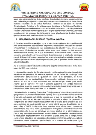 “UNIVERSIDAD NACIONAL SAN LUIS GONZAGA”
FACULTAD DE DERECHO Y CIENCIA POLITICA
TEORIA GENERAL DEL PROCESO Página 6
grado o de primera instancia de los conflictos de autoridad. Asimismo son competentes
para conocer órganos jurisdiccionales de primer grado o primera instancia de las demás
materias señaladas por La actual Normativa. También en las Salas de Derecho
Constitucional y Social de la Corte Suprema de Justicia de la República del Perú tiene
competencia para conocer del recurso de casación. De este modo la competencia de
carácter funcional es el criterio por el que se asigna las diferentes funciones judiciales y
se determinan las funciones de cierto órgano frente a las funciones de otros órganos
que han de intervenir en el mismo asunto de Litis.
3. IMPORTANCIADEL DERECHO PROCESAL LABORAL
El Derecho Laboral tiene por objeto lograr la solución de problemas de contenido social,
pues en las relaciones laborales entre empleador y trabajador se producen una serie de
circunstancias y eventualidades que desestabilizan la relación y que, en no pocas
ocasiones,es difícil solucionar entre las partes, ni aún con la intervención de la autoridad
administrativa de trabajo, por lo que es necesario acudir ante el Poder Judicial para
encontrar una solución o el reconocimiento de derechos que el empleador se niega a
cumplir. El Derecho Procesal Laboral señala el procedimiento y formalidades que deben
seguirse para alcanzar una decisión jurisdiccional, por lo que entre ambos existe una
relación indisoluble.
Así lo ha reconocido el Tribunal Constitucional Español en la sentencia de fecha 25 de
enero de 1983, cuando indica:
“… el específico carácter del Derecho Laboral…, a diferencia del derecho de contratos,
basado en los principios de libertad e igualdad de las partes, se constituye como
ordenamiento compensador e igualador en orden a la corrección, al menos
parcialmente, de las desigualdades fundamentales, debiendo destacarse a esta
finalidad no sólo las normas sustantivas, sino también las procesales, pues resulta
patente que el Derecho Procesal y Derecho Sustantivo son ambos realidades
inescindibles, actuando el primero como un instrumento de singular importancia para el
cumplimiento de los fines pretendidos por el segundo…”157.
1 introducción La Nueva Ley Procesal de Trabajo pretende introducir un procedimiento
que garantice un proceso más eficiente, rápido y eficaz que decida la controversia con
la garantía del respeto del debido proceso, por lo que ha reconocido en su Título
Preliminar principios en los que se inspira el proceso, a efecto de garantizar el
cumplimiento de estas características; justamente, a un año de la aplicación de este
nuevo proceso, se puede concluir que un juicio laboral que con la aplicación de la
anterior Ley N° 26636 duraba entre dos y tres años en su trámite hasta conseguir un
fallo definitorio; hoy, con la nueva Ley Procesalde Trabajo se ha reducido a cinco meses
aproximadamente, lo que ya constituye un avance positivo en la administración de
justicia. Hoy las exigencias sociales en materia de derechos laborales han determinado
la introducción de procedimientos más eficientes y ágiles, tanto para el campo público
como privado a través de los procesos contencioso administrativos, y el proceso laboral
con nuevas reglas procesales, que ha hecho de la oralidad el camino para lograr
 