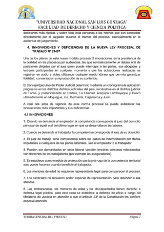 “UNIVERSIDAD NACIONAL SAN LUIS GONZAGA”
FACULTAD DE DERECHO Y CIENCIA POLITICA
TEORIA GENERAL DEL PROCESO Página 7
decisiones más rápidas y sobre todo más cercanas a los hechos que son conocidos
directamente por el juzgador durante el trámite del proceso, esencialmente en la
audiencia de juzgamiento.
4. INNOVACIONES Y DEFICIENCIAS DE LA NUEVA LEY PROCESAL DE
TRABAJO Nº 29497
Uno de los pilares de este nuevo modelo procesal 2 innovaciones es la prevalencia de
la oralidad en los procesos por audiencias, las que son básicamente un debate oral de
posiciones dirigidas por el juez quien puede interrogar a las partes, sus abogados y
terceros participantes en cualquier momento y que las actuaciones realizadas se
registran en audio y video utilizando cualquier medio idóneo que permita garantizar
fidelidad, conservación y reproducción de su contenido.
El Consejo Ejecutivo del Poder Judicial determino mediante un cronogramala aplicación
progresiva en los distintos distritos judiciales del país, iniciándose en el distritos judicial
de Tacna, y posteriormente en Cañete, La Libertad, Arequipa Lambayeque y Cusco
ultimadamente en Moquegua, Ica, Del Santa, Cajamarca y Junín.
A casi dos años de vigencia de esta norma procesal se puede establecer las
innovaciones más importantes y sus deficiencias.
4.1 INNOVACIONES
1. Cuando se demanda al empleador la competencia corresponde al juez del domicilio
principal de aquél o al del último lugar en que se desarrollaron las labores.
2. Cuando se demanda al trabajador la competenciacorresponde al juez de su domicilio.
3. El juez de trabajo tiene competencia sobre los casos de indemnización por daños
imputables a cualquiera de las partes laborales, sea el empleador o el trabajador
4. Pueden ser demandados en sede laboral también terceras personas relacionadas
con derechos de los trabajadores (por ejemplo las aseguradoras).
5. Se establece como medida de protección que la prórroga de la competencia territorial
sólo puede hacerse cuando beneficie al trabajador.
6. Los menores de edad no requieren representante legal para comparecer al proceso.
7. Los sindicatos no requieren poder especial de representación para defender a sus
afiliados.
8. Las embarazadas, los menores de edad y los discapacitados tienen derecho a
defensa legal pública, para este caso se establece la defensa de oficio a cargo del
Ministerio de Justicia en atención a que el artículo 23º de la Constitución les confiere
especial atención.
 