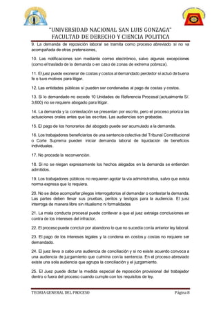 “UNIVERSIDAD NACIONAL SAN LUIS GONZAGA”
FACULTAD DE DERECHO Y CIENCIA POLITICA
TEORIA GENERAL DEL PROCESO Página 8
9. La demanda de reposición laboral se tramita como proceso abreviado si no va
acompañada de otras pretensiones,
10. Las notificaciones son mediante correo electrónico, salvo algunas excepciones
(como el traslado de la demanda o en caso de zonas de extrema pobreza).
11. El juez puede exonerar de costas y costos al demandado perdedor si actuó de buena
fe o tuvo motivos para litigar.
12. Las entidades públicas sí pueden ser condenadas al pago de costas y costos.
13. Si lo demandado no excede 10 Unidades de Referencia Procesal (actualmente S/.
3,600) no se requiere abogado para litigar.
14. La demanda y la contestación se presentan por escrito, pero el proceso prioriza las
actuaciones orales antes que las escritas. Las audiencias son grabadas.
15. El pago de los honorarios del abogado puede ser acumulado a la demanda.
16. Los trabajadores beneficiarios de una sentencia colectiva del Tribunal Constitucional
o Corte Suprema pueden iniciar demanda laboral de liquidación de beneficios
individuales.
17. No procede la reconvención.
18. Si no se niegan expresamente los hechos alegados en la demanda se entienden
admitidos.
19. Los trabajadores públicos no requieren agotar la vía administrativa, salvo que exista
norma expresa que lo requiera.
20. No se debe acompañar pliegos interrogatorios al demandar o contestar la demanda.
Las partes deben llevar sus pruebas, peritos y testigos para la audiencia. El juez
interroga de manera libre sin ritualismo ni formalidades
21. La mala conducta procesal puede conllevar a que el juez extraiga conclusiones en
contra de los intereses del infractor.
22. El procesopuede concluir por abandono lo que no sucedía conla anterior ley laboral.
23. El pago de los intereses legales y la condena en costos y costas no requiere ser
demandado.
24. El juez lleva a cabo una audiencia de conciliación y si no existe acuerdo convoca a
una audiencia de juzgamiento que culmina con la sentencia. En el proceso abreviado
existe una sola audiencia que agrupa la conciliación y el juzgamiento.
25. El Juez puede dictar la medida especial de reposición provisional del trabajador
dentro o fuera del proceso cuando cumple con los requisitos de ley.
 