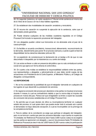 “UNIVERSIDAD NACIONAL SAN LUIS GONZAGA”
FACULTAD DE DERECHO Y CIENCIA POLITICA
TEORIA GENERAL DEL PROCESO Página 9
26. En segunda instancia y en sede casatoria el Tribunal emite sentencia el mismo día
de la Vista de la Causa o en los 5 días hábiles siguientes.
27. Se establecen dos modalidades de casación: anulatoria y revocatoria.
28. El recurso de casación no suspende la ejecución de la sentencia, salvo que el
demandado preste garantías.
29. Puede dictarse cualquiera de las medidas cautelares reguladas en el Código
Procesal Civil incluido la reposición provisional del trabajador.
30. Los abogados pueden cobrar sus honorarios en vía abreviada ante el juez de la
causa principal.
31. Es factible un acuerdo conciliatorio, transaccional, allanamiento, reconocimiento de
la demanda, desistimiento para poner fin al proceso siempre y cuando supere el test de
disponibilidad de los derechos laborales (artículo 30)
32. La expedición de constancia por la declaración de un testigo a fin de que no sea
descontado ni despedido por la inasistencia a su centro de trabajo.
33. Los actos se llevan a cabo en presencia del público que no solo simboliza el control
social sino que ejerce en forma directa el control ético.
34. En cuanto a las multas se establece la responsabilidad solidaria entre las partes,
sus representantes y abogados y adicionalmente el Juez debe remitir copias de las
actuaciones a la Presidencia de la Corte Superior, al Ministerio Público y al Colegio de
Abogados correspondiente.
4.2 DEFICIENCIAS
1. No se ha considerado la posibilidad de que el trabajador demande en cualquiera de
los lugares en que desarrolló su prestación de servicios.
2. Se regula la conclusión del procesopor abandono si las partes no impulsan el proceso
durante 4 meses, lo cual es contradictorio debido a que la norma deja el impulso del
proceso en manos del juez. Parece ser que el legislador se limitó a copiar las causales
de conclusión del proceso establecidas en el Código Procesal Civil.
3. Se permite que el juez declare de oficio su incompetencia territorial en cualquier
estado del proceso, lo cual quiere decir que puede anular todo lo actuado aún cuando
el demandado no haya deducido excepción, lo cual es incompatible con la prórroga de
la competencia territorial.
4. Para la validez de la conciliación se exige que participe el abogado del trabajador,
pero no se toma en cuenta que para los procesos laborales cuya cuantía no supera las
10 Unidades de Referencia Procesal (es decir hasta 3,600 nuevos soles) no es exigible
que las partes se apersonen con abogado, y que en los procesos hasta 70 Unidades de
Referencia Procesal (es decir más de 3,600 hasta 25,200 nuevos soles) la participación
 