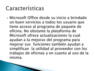 Microsoft Office desde su inicio a brindado
un buen servicios a todos los usuario que
tiene acceso al programa de paquete de
oficina. No obstante la plataforma de
Microsoft ofrece actualizaciones la cual
ayudan a la mejoras del programa para
mejorar sus funciones también ayudan a
simplifican la utilidad al proveedor con los
trabajos de oficinas y en cuanto al uso de la
misma.
 