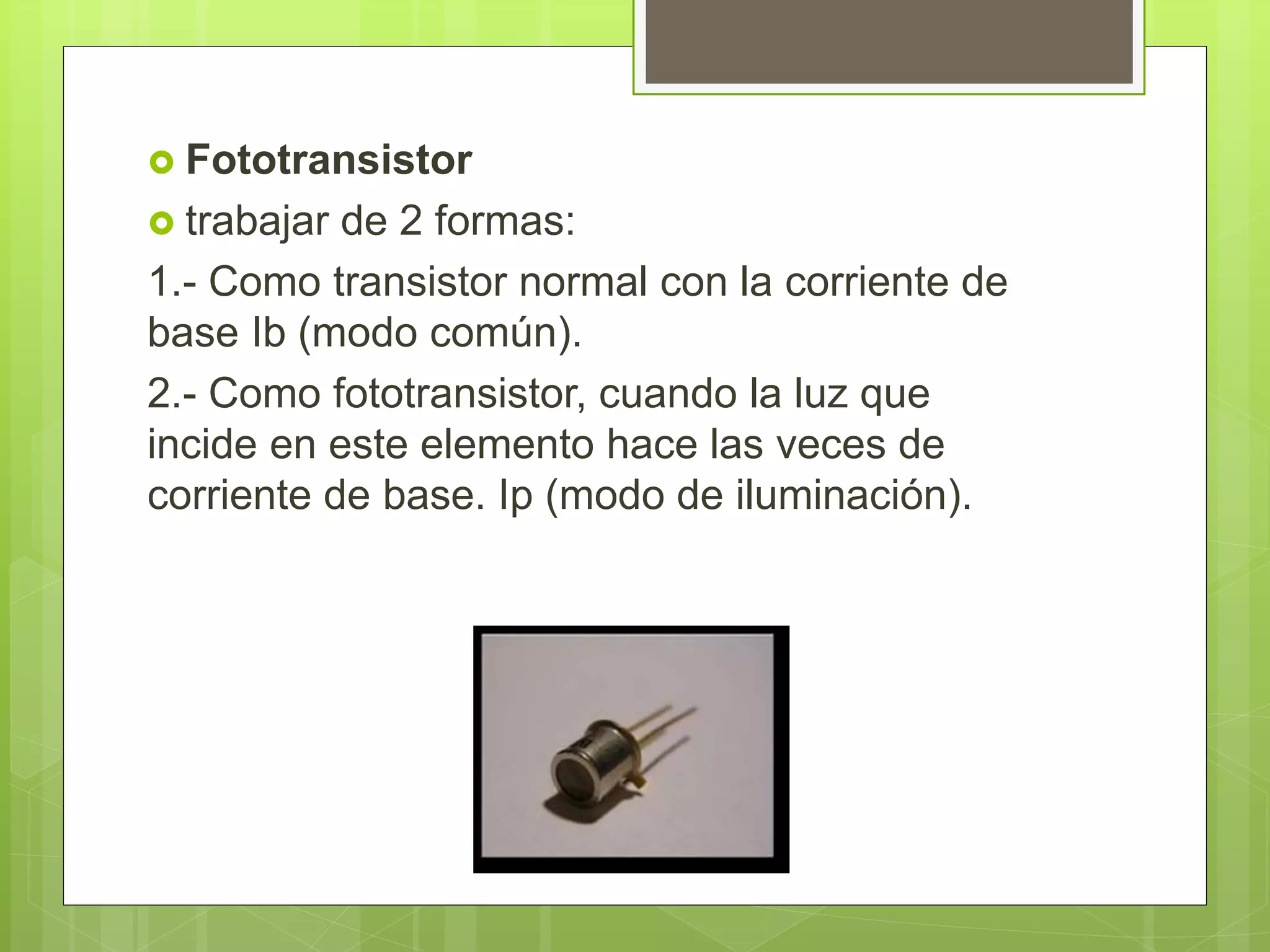  Fototransistor
 trabajar de 2 formas:
1.- Como transistor normal con la corriente de
base Ib (modo común).
2.- Como fototransistor, cuando la luz que
incide en este elemento hace las veces de
corriente de base. Ip (modo de iluminación).
 