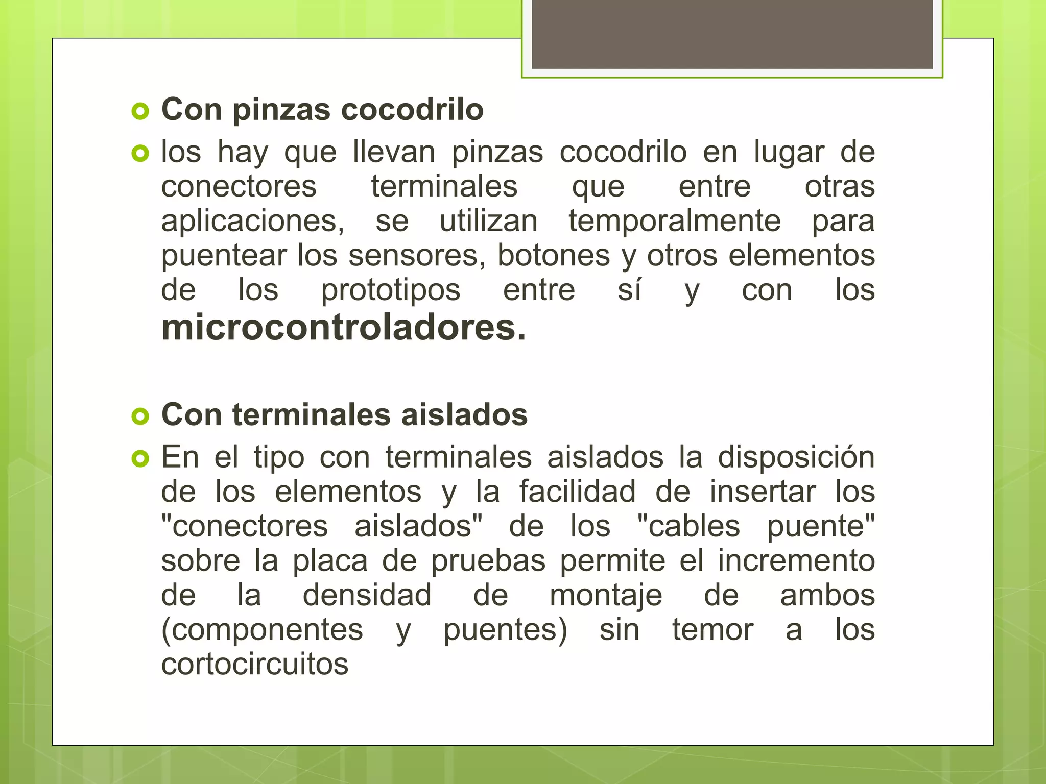  Con pinzas cocodrilo
 los hay que llevan pinzas cocodrilo en lugar de
conectores terminales que entre otras
aplicaciones, se utilizan temporalmente para
puentear los sensores, botones y otros elementos
de los prototipos entre sí y con los
microcontroladores.
 Con terminales aislados
 En el tipo con terminales aislados la disposición
de los elementos y la facilidad de insertar los
"conectores aislados" de los "cables puente"
sobre la placa de pruebas permite el incremento
de la densidad de montaje de ambos
(componentes y puentes) sin temor a los
cortocircuitos
 