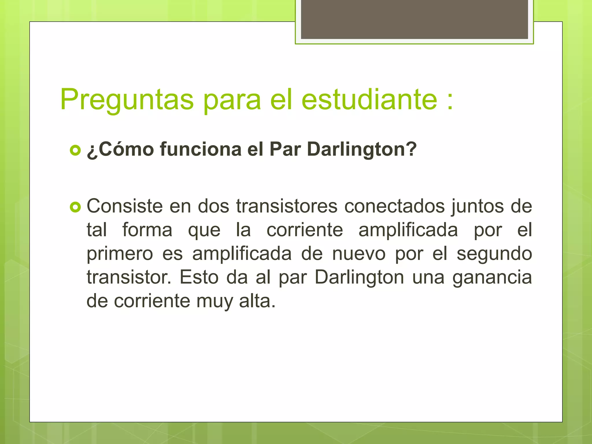 Preguntas para el estudiante :
 ¿Cómo funciona el Par Darlington?
 Consiste en dos transistores conectados juntos de
tal forma que la corriente amplificada por el
primero es amplificada de nuevo por el segundo
transistor. Esto da al par Darlington una ganancia
de corriente muy alta.
 