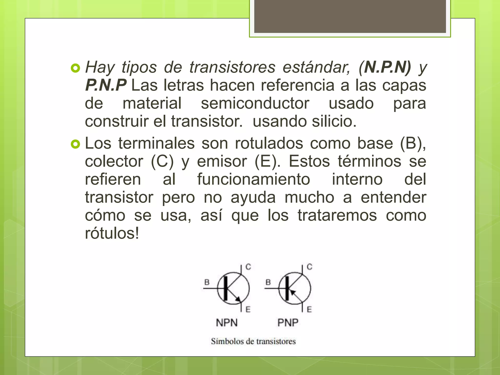  Hay tipos de transistores estándar, (N.P.N) y
P.N.P Las letras hacen referencia a las capas
de material semiconductor usado para
construir el transistor. usando silicio.
 Los terminales son rotulados como base (B),
colector (C) y emisor (E). Estos términos se
refieren al funcionamiento interno del
transistor pero no ayuda mucho a entender
cómo se usa, así que los trataremos como
rótulos!
 