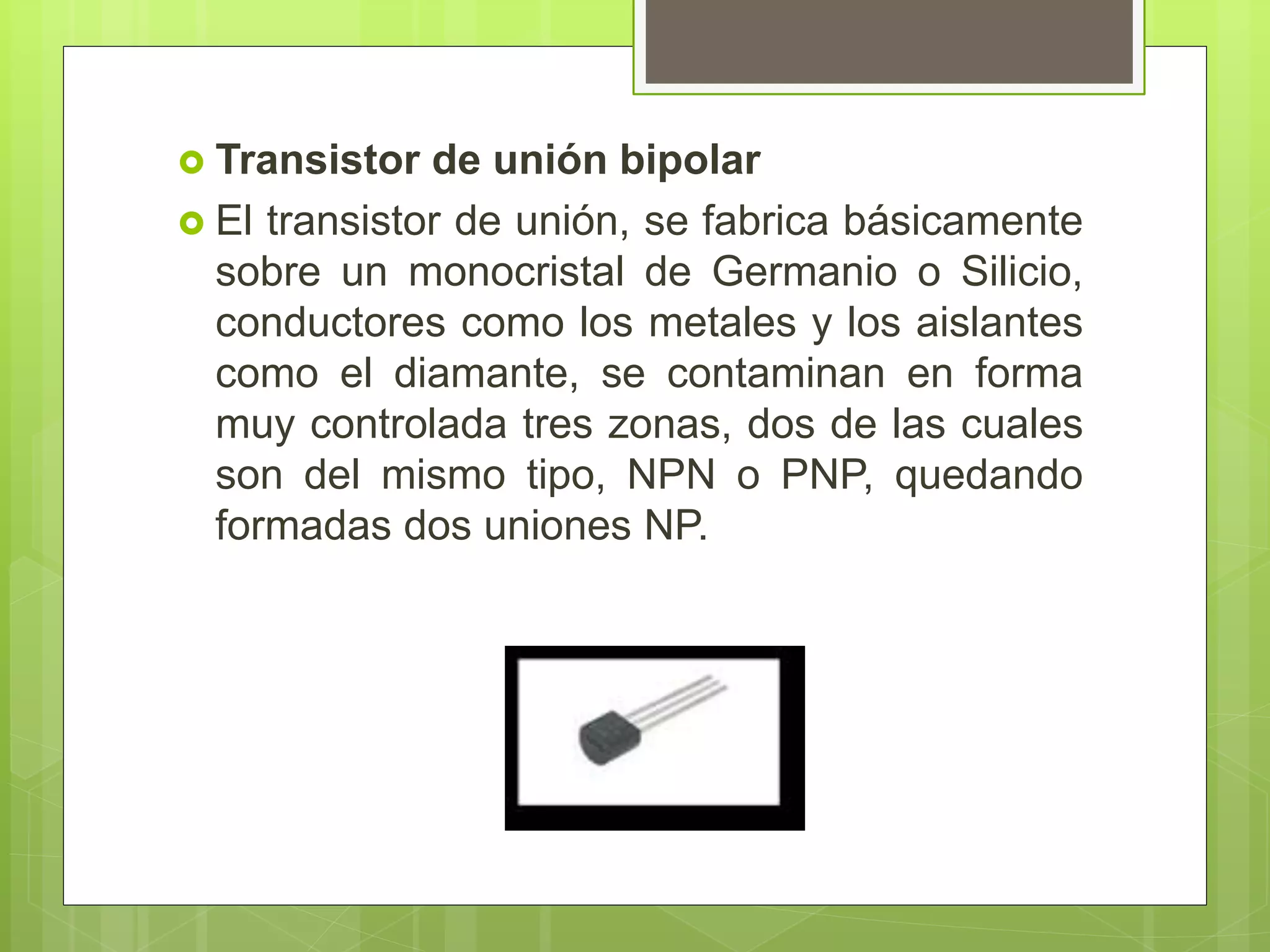  Transistor de unión bipolar
 El transistor de unión, se fabrica básicamente
sobre un monocristal de Germanio o Silicio,
conductores como los metales y los aislantes
como el diamante, se contaminan en forma
muy controlada tres zonas, dos de las cuales
son del mismo tipo, NPN o PNP, quedando
formadas dos uniones NP.
 