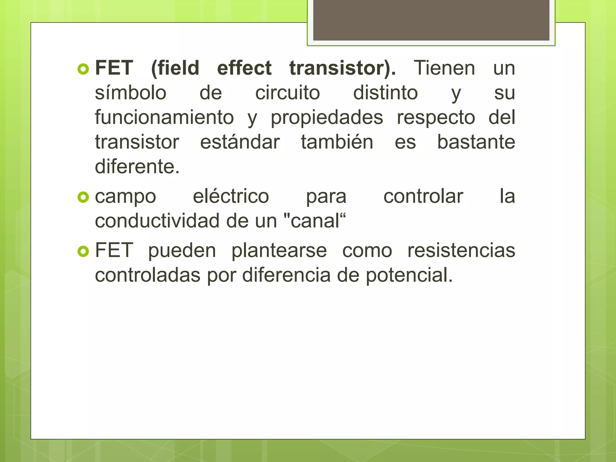  FET (field effect transistor). Tienen un
símbolo de circuito distinto y su
funcionamiento y propiedades respecto del
transistor estándar también es bastante
diferente.
 campo eléctrico para controlar la
conductividad de un "canal“
 FET pueden plantearse como resistencias
controladas por diferencia de potencial.
 