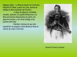 Febrero 1819 : - La flota al mando de Cochrane bloquea el Callao, puerto de Lima, donde se hallaba la flota española del Pacífico. - Luego de algunos combates navales, apresan a la goleta Motezuma y la flota permanece bloqueando el puerto con algunos buques y con otros hostiga a los puertos del norte. - Reciben noticias de que otra expedición se prepara contra Buenos Aires al mando de José O´Donnell. General Thomas Cochrane 
