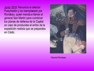 Junio 1819 : Renuncia el director Pueyrredón y es reemplazado por Rondeau, quien manda a llamar al general San Martín para combinar los planes de defensa de la Capital en caso de producirse el arribo de la expedición realista que se preparaba en Cádiz.  General Rondeau 