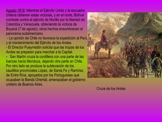 Agosto 1819 : Mientras el Ejército Unido y la escuadra chilena obtienen estas victorias, y en el norte, Bolívar combate contra el ejército de Murillo por la libertad de Colombia y Venezuela, obteniendo la victoria de Boyacá (7 de agosto), otros hechos ensombrecen el panorama sudamericano. - La opinión de Chile no favorece la expedición al Perú y el mantenimiento del Ejército de los Andes. - El Director Pueyrredón solicita que las tropas de los Andes se preparen para marchar a la Capital.   -   San Martín cruza la cordillera con una parte de las fuerzas hacia Mendoza, dejando otra parte en Chile. Por otro lado se produce la sublevación de los caudillos provinciales López, de Santa Fe y Ramírez, de Entre Ríos, apoyados por los Portugueses que ocupaban la Banda Oriental, amenazaban el gobierno unitario de Buenos Aires. Cruce de los Andes 