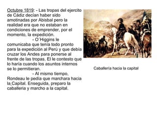 Octubre 1819 : - Las tropas del ejercito de Cádiz decían haber sido amotinadas por Abisbal pero la realidad era que no estaban en condiciones de emprender, por el momento, la expedición.  - O´Higgins le comunicaba que tenía todo pronto para la expedición al Perú y que debía cruzar los Andes para ponerse al frente de las tropas. El le contesto que lo haría cuando los asuntos internos se lo permitieran.  - Al mismo tiempo, Rondeau le pedía que marchara hacia la   Capital. Enseguida, preparo la caballeria y marcho a la capital.  Caballería hacia la capital 