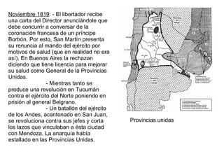 Noviembre 1819 : - El libertador recibe una carta del Director anunciándole que debe concurrir a conversar de la coronación francesa de un príncipe Borbón. Por esto, San Martín presenta su renuncia al mando del ejército por motivos de salud (que en realidad no era así). En Buenos Aires la rechazan diciendo que tiene licencia para mejorar su salud como General de la Provincias Unidas. - Mientras tanto se produce una revolución en Tucumán contra el ejército del Norte poniendo en prisión al general Belgrano. - Un batallón del ejército de los Andes, acantonado en San Juan, se revoluciona contra sus jefes y corta los lazos que vinculaban a ésta ciudad con Mendoza. La anarquía había estallado en las Provincias Unidas.  Provincias unidas 