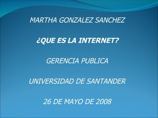 MARTHA GONZALEZ SANCHEZ ¿QUE ES LA INTERNET? GERENCIA PUBLICA UNIVERSIDAD DE SANTANDER 26 DE MAYO DE 2008 