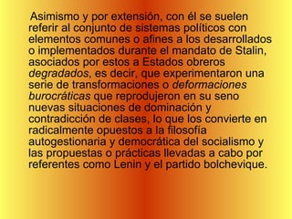 Asimismo y por extensión, con él se suelen referir al conjunto de sistemas políticos con elementos comunes o afines a los desarrollados o implementados durante el mandato de Stalin, asociados por estos a Estados obreros  degradados , es decir, que experimentaron una serie de transformaciones o  deformaciones burocráticas  que reprodujeron en su seno nuevas situaciones de dominación y contradicción de clases, lo que los convierte en radicalmente opuestos a la filosofía autogestionaria y democrática del socialismo y las propuestas o prácticas llevadas a cabo por referentes como Lenin y el partido bolchevique.  