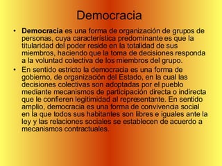 Democracia  Democracia  es una forma de organización de grupos de personas, cuya característica predominante es que la titularidad del poder reside en la totalidad de sus miembros, haciendo que la toma de decisiones responda a la voluntad colectiva de los miembros del grupo. En sentido estricto la democracia es una forma de gobierno, de organización del Estado, en la cual las decisiones colectivas son adoptadas por el pueblo mediante mecanismos de participación directa o indirecta que le confieren legitimidad al representante. En sentido amplio, democracia es una forma de convivencia social en la que todos sus habitantes son libres e iguales ante la ley y las relaciones sociales se establecen de acuerdo a mecanismos contractuales. 