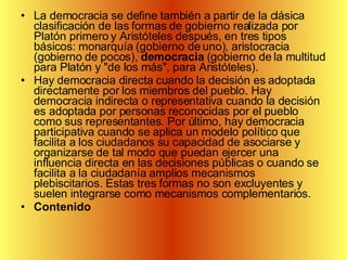 La democracia se define también a partir de la clásica clasificación de las formas de gobierno realizada por Platón primero y Aristóteles después, en tres tipos básicos: monarquía (gobierno de uno), aristocracia (gobierno de pocos),  democracia  (gobierno de la multitud para Platón y "de los más", para Aristóteles). Hay democracia directa cuando la decisión es adoptada directamente por los miembros del pueblo. Hay democracia indirecta o representativa cuando la decisión es adoptada por personas reconocidas por el pueblo como sus representantes. Por último, hay democracia participativa cuando se aplica un modelo político que facilita a los ciudadanos su capacidad de asociarse y organizarse de tal modo que puedan ejercer una influencia directa en las decisiones públicas o cuando se facilita a la ciudadanía amplios mecanismos plebiscitarios. Estas tres formas no son excluyentes y suelen integrarse como mecanismos complementarios. Contenido 