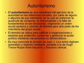 Autoritarismo  El  autoritarismo  es una modalidad del ejercicio de la autoridad en las relaciones sociales, por parte de alguno o algunos de sus miembros, en la cual se extreman la ausencia de consenso, la irracionalidad y la falta de fundamentos en las decisiones, originando un orden social opresivo y carente de libertad para otra parte de los miembros del grupo social. El término se utiliza para calificar a organizaciones o estados que pretenden conservar y gestionar el poder político mediante mecanismos no democráticos. Es muy conocida la división de Juan J. Linz entre régimen autoritario y régimen totalitario, paralela a la de Hugh Trevor-Roper entre fascismo y fascismo clerical. 