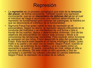 Represión  La  represión  es un proceso psicológico que trata de la  renuncia del placer , de forma consciente. También existe una  represión inconsciente , que es un  mecanismo de defensa del yo  en el cual el individuo se niega a reconocer una realidad determinada. La represión es fundamental para conocer las patologías, la manera en que se desconecta el individuo de la funcionalidad. Sigmund Freud fue quien validó la idea de represión en el psicoanálisis. Según su teoría, la represión seguirá influyendo en la conducta del individuo y se manifestará de una forma u otra a través de los sueños, lapsus o determinados síntomas. Uno de los objetivos del psicoanálisis es reducir este proceso y llevar a la consciencia las tendencias reprimidas. Para explicar cómo funciona la represión en los niños, Freud desarrolló la idea del complejo de Edipo. Esta teoría está basada en el héroe mitológico Edipo, quien mató a su padre y se casó con su madre. Según Freud, cuando el niño nace, se enamora de su madre y ve a su padre como un oponente a superar. El padre, convertido en rival, obliga al niño a reprimir sus deseos. De este modo el niño aprende a vivir en sociedad y a asimilar los valores culturales en pactos totémicos. Según Freud, la represión es la base de la cultura. 