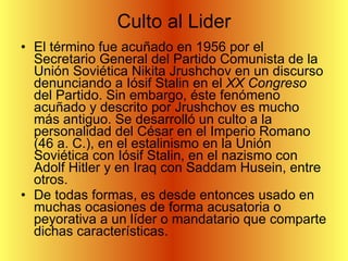 Culto al Lider El término fue acuñado en 1956 por el Secretario General del Partido Comunista de la Unión Soviética Nikita Jrushchov en un discurso denunciando a Iósif Stalin en el  XX Congreso  del Partido. Sin embargo, éste fenómeno acuñado y descrito por Jrushchov es mucho más antiguo. Se desarrolló un culto a la personalidad del César en el Imperio Romano (46 a. C.), en el estalinismo en la Unión Soviética con Iósif Stalin, en el nazismo con Adolf Hitler y en Iraq con Saddam Husein, entre otros. De todas formas, es desde entonces usado en muchas ocasiones de forma acusatoria o peyorativa a un líder o mandatario que comparte dichas características. 