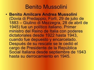 Benito Mussolini  Benito Amilcare Andrea Mussolini  (Dovia di Predappio, Forlì, 29 de julio de 1883 – Giulino di Mezzegra, 28 de abril de 1945) fue un político italiano. Primer ministro del Reino de Italia con poderes dictatoriales desde 1922 hasta 1943, cuando fue depuesto y encarcelado. Después de su rescate se le cedió el cargo de Presidente de la República Social Italiana desde septiembre de 1943 hasta su derrocamiento en 1945.  