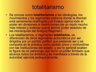 totalitarismo Se conoce como  totalitarismos  a las ideologías, los movimientos y los regímenes políticos donde la libertad está seriamente restringida y el Estado ejerce todo el poder sin divisiones ni restricciones (de un modo mucho más intenso y extenso que el teórico poder absoluto de las monarquías del Antiguo Régimen). Los totalitarismos, o regímenes  totalitarios , se diferencian de otros regímenes autocráticos por ser dirigidos por un partido político que pretende ser o se comporta en la práctica como partido único y confundirse con las instituciones del estado, y por lo general exaltan la figura de un personaje que tiene un poder ilimitado que alcanza todos los ámbitos y se manifiesta a través de la autoridad ejercida jerárquicamente.  