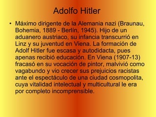 Adolfo Hitler  Máximo dirigente de la Alemania nazi (Braunau, Bohemia, 1889 - Berlín, 1945). Hijo de un aduanero austriaco, su infancia transcurrió en Linz y su juventud en Viena. La formación de Adolf Hitler fue escasa y autodidacta, pues apenas recibió educación. En Viena (1907-13) fracasó en su vocación de pintor, malvivió como vagabundo y vio crecer sus prejuicios racistas ante el espectáculo de una ciudad cosmopolita, cuya vitalidad intelectual y multicultural le era por completo incomprensible.  