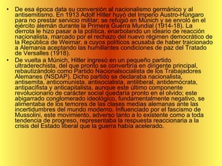 De esa época data su conversión al nacionalismo germánico y al antisemitismo. En 1913 Adolf Hitler huyó del Imperio Austro-Húngaro para no prestar servicio militar; se refugió en Múnich y se enroló en el ejército alemán durante la Primera Guerra Mundial (1914-18). La derrota le hizo pasar a la política, enarbolando un ideario de reacción nacionalista, marcado por el rechazo del nuevo régimen democrático de la República de Weimar, a cuyos políticos acusaba de haber traicionado a Alemania aceptando las humillantes condiciones de paz del Tratado de Versalles (1918). De vuelta a Múnich, Hitler ingresó en un pequeño partido ultraderechista, del que pronto se convertiría en dirigente principal, rebautizándolo como Partido Nacionalsocialista de los Trabajadores Alemanes (NSDAP). Dicho partido se declaraba nacionalista, antisemita, anticomunista, antisocialista, antiliberal, antidemócrata, antipacifista y anticapitalista, aunque este último componente revolucionario de carácter social quedaría pronto en el olvido; este abigarrado conglomerado ideológico, fundamentalmente negativo, se alimentaba de los temores de las clases medias alemanas ante las incertidumbres del mundo moderno. Influenciado por el fascismo de Mussolini, este movimiento, adverso tanto a lo existente como a toda tendencia de progreso, representaba la respuesta reaccionaria a la crisis del Estado liberal que la guerra había acelerado. 