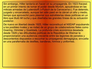 Sin embargo, Hitler tardaría en hacer oír su propaganda. En 1923 fracasó en un primer intento de tomar el poder desde Múnich, apoyándose en las milicias armadas de Ludendorff  («Putsch  de la Cervecería»). Fue detenido, juzgado y encarcelado, aunque tan sólo pasó en la cárcel un año y medio, tiempo que aprovechó para plasmar sus estrafalarias ideas políticas en un libro que tituló  Mi lucha  y que diseñaba las grandes líneas de su actuación posterior. De nuevo en libertad desde 1925, Hitler reconstituyó el NSDAP expulsando a los posibles rivales y se rodeó de un grupo de colaboradores fieles como Goering, Himmler y Goebbels. La profunda crisis económica desatada desde 1929 y las dificultades políticas de la República de Weimar le proporcionaron una audiencia creciente entre las legiones de parados y descontentos dispuestos a escuchar su propaganda demagógica, envuelta en una parafernalia de desfiles, banderas, himnos y uniformes. 