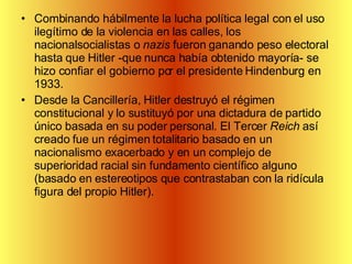 Combinando hábilmente la lucha política legal con el uso ilegítimo de la violencia en las calles, los nacionalsocialistas o  nazis  fueron ganando peso electoral hasta que Hitler -que nunca había obtenido mayoría- se hizo confiar el gobierno por el presidente Hindenburg en 1933. Desde la Cancillería, Hitler destruyó el régimen constitucional y lo sustituyó por una dictadura de partido único basada en su poder personal. El Tercer  Reich  así creado fue un régimen totalitario basado en un nacionalismo exacerbado y en un complejo de superioridad racial sin fundamento científico alguno (basado en estereotipos que contrastaban con la ridícula figura del propio Hitler).  