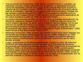 Tras la muerte de Hindenburg, Hitler se hizo nombrar  Führer  o «caudillo» de Alemania y se hizo prestar juramento por el ejército. La sangrienta represión contra los disidentes culminó en la purga de las propias filas nazis durante la «Noche de los Cuchillos Largos» (1934) y la instauración de un control policial total de la sociedad, mientras que la persecución contra los judíos, iniciada con las racistas Leyes de Núremberg (1935) y con el pogromo conocido como la «Noche de los Cristales Rotos» (1938) culminó con el exterminio sistemático de los judíos europeos a partir de 1939 (la «Solución Final»). La política internacional de Hitler fue la clave de su prometida reconstitución de Alemania, basada en desviar la atención de los conflictos internos hacia una acción exterior agresiva. Se alineó con la dictadura fascista italiana, con la que intervino en auxilio de Franco en la Guerra Civil española (1936-39), ensayo general para la posterior contienda mundial; y completó sus alianzas con la incorporación del Japón en una alianza antisoviética (Pacto Antikomintern, 1936) hasta formar el Eje Berlín-Roma-Tokyo (1937). Militarista convencido, Hitler empezó por rearmar al país para hacer respetar sus demandas por la fuerza (restauración del servicio militar obligatorio en 1935, remilitarización de Renania en 1936); con ello reactivó la industria alemana, redujo el paro y prácticamente superó la depresión económica que le había llevado al poder. Luego, apoyándose en el ideal pangermanista, reclamó la unión de todos los territorios de habla alemana: primero se retiró de la Sociedad de Naciones, rechazando sus métodos de arbitraje pacífico (1933); luego forzó el asesinato de Dollfuss (1934) y el  Anschluss  o anexión de Austria (1938); a continuación invadió la región checa de los Sudetes y, tras engañar a la diplomacia occidental prometiendo no tener más ambiciones (Conferencia de Múnich, 1938), ocupó el resto de Checoslovaquia, la dividió en dos y la sometió a un protectorado; aún se permitió arrebatar a Lituania el territorio de Memel (1939).  
