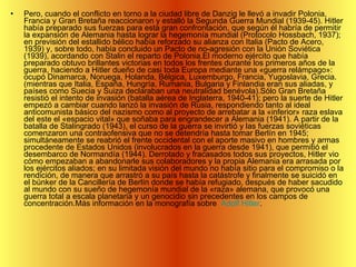 Pero, cuando el conflicto en torno a la ciudad libre de Danzig le llevó a invadir Polonia, Francia y Gran Bretaña reaccionaron y estalló la Segunda Guerra Mundial (1939-45). Hitler había preparado sus fuerzas para esta gran confrontación, que según él habría de permitir la expansión de Alemania hasta lograr la hegemonía mundial (Protocolo Hossbach, 1937); en previsión del estallido bélico había reforzado su alianza con Italia (Pacto de Acero, 1939) y, sobre todo, había concluido un Pacto de no-agresión con la Unión Soviética (1939), acordando con Stalin el reparto de Polonia.El moderno ejército que había preparado obtuvo brillantes victorias en todos los frentes durante los primeros años de la guerra, haciendo a Hitler dueño de casi toda Europa mediante una «guerra relámpago»: ocupó Dinamarca, Noruega, Holanda, Bélgica, Luxemburgo, Francia, Yugoslavia, Grecia. (mientras que Italia, España, Hungría, Rumania, Bulgaria y Finlandia eran sus aliadas, y países como Suecia y Suiza declaraban una neutralidad benévola).Sólo Gran Bretaña resistió el intento de invasión (batalla aérea de Inglaterra, 1940-41); pero la suerte de Hitler empezó a cambiar cuando lanzó la invasión de Rusia, respondiendo tanto al ideal anticomunista básico del nazismo como al proyecto de arrebatar a la «inferior» raza eslava del este el «espacio vital» que soñaba para engrandecer a Alemania (1941). A partir de la batalla de Stalingrado (1943), el curso de la guerra se invirtió y las fuerzas soviéticas comenzaron una contraofensiva que no se detendría hasta tomar Berlín en 1945; simultáneamente se reabrió el frente occidental con el aporte masivo en hombres y armas procedente de Estados Unidos (involucrados en la guerra desde 1941), que permitió el desembarco de Normandía (1944). Derrotado y fracasados todos sus proyectos, Hitler vio cómo empezaban a abandonarle sus colaboradores y la propia Alemania era arrasada por los ejércitos aliados; en su limitada visión del mundo no había sitio para el compromiso o la rendición, de manera que arrastró a su país hasta la catástrofe y finalmente se suicidó en el búnker de la Cancillería de Berlín donde se había refugiado, después de haber sacudido al mundo con su sueño de hegemonía mundial de la «raza» alemana, que provocó una guerra total a escala planetaria y un genocidio sin precedentes en los campos de concentración.Más información en la monografía sobre   Adolf Hitler .    