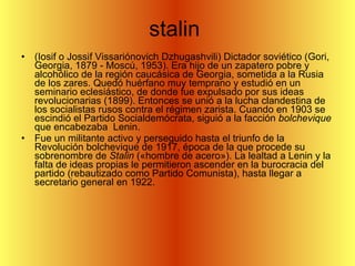 stalin  (Iosif o Jossif Vissariónovich Dzhugashvili) Dictador soviético (Gori, Georgia, 1879 - Moscú, 1953). Era hijo de un zapatero pobre y alcohólico de la región caucásica de Georgia, sometida a la Rusia de los zares. Quedó huérfano muy temprano y estudió en un seminario eclesiástico, de donde fue expulsado por sus ideas revolucionarias (1899). Entonces se unió a la lucha clandestina de los socialistas rusos contra el régimen zarista. Cuando en 1903 se escindió el Partido Socialdemócrata, siguió a la facción  bolchevique  que encabezaba  Lenin.  Fue un militante activo y perseguido hasta el triunfo de la Revolución bolchevique de 1917, época de la que procede su sobrenombre de  Stalin  («hombre de acero»). La lealtad a Lenin y la falta de ideas propias le permitieron ascender en la burocracia del partido (rebautizado como Partido Comunista), hasta llegar a secretario general en 1922. 