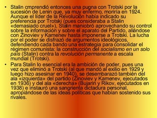 Stalin cmprendió entonces una pugna con Trotski por la sucesión de Lenin que, ya muy enfermo, moriría en 1924. Aunque el líder de la Revolución había indicado su preferencia por Trotski (pues consideraba a Stalin «demasiado cruel»), Stalin maniobró aprovechando su control sobre la información y sobre el aparato del Partido, aliándose con Zinoviev y Kamenev hasta imponerse a Trotski. La lucha por el poder se disfrazó de argumentos ideológicos, defendiendo cada bando una estrategia para consolidar el régimen comunista: la construcción del  socialismo en un solo país  (Stalin) contra la  revolución permanente  a escala mundial (Trotski).  Para Stalin lo esencial era la ambición de poder, pues una vez que eliminó a Trotski (al que mandó al exilio en 1929 y luego hizo asesinar en 1940), se desembarazó también del ala «izquierda» del partido (Zinoviev y Kamenev, ejecutados en 1936) y del ala «derecha» (Bujarin y Rikov, ejecutados en 1938) e instauró una sangrienta dictadura personal, apropiándose de las ideas políticas que habían sostenido sus rivales. 