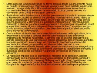 Stalin gobernó la Unión Soviética de forma tiránica desde los años treinta hasta su muerte, implantando el régimen más totalitario que haya existido jamás; pero también hay que atribuirle a él la realización del proyecto socioeconómico comunista en Rusia, la extensión de su modelo a otros países vecinos y la conversión de la URSS en una gran potencia.  Radicalizando las tendencias autoritarias presentes entre los bolcheviques desde la Revolución, acabó de eliminar del proyecto marxista-leninista todo rastro de ideas democráticas o emancipadoras: anuló todas las libertades, negó el más mínimo pluralismo y aterrorizó a la población instaurando un régimen policial. Dispuesto a eliminar no sólo a los discrepantes o sospechosos, sino a todo aquel que pudiera poseer algún prestigio o influencia propia, lanzó sucesivas  purgas  contra sus compañeros comunistas, que diezmaron el partido, eliminando a la plana mayor de la Revolución.  Con la misma violencia impuso la colectivización forzosa de la agricultura, hizo exterminar o trasladar a pueblos enteros como castigo o para solucionar problemas de minorías nacionales, y sometió todo el sistema productivo a la estricta disciplina de una planificación central obligatoria. Con inmensas pérdidas humanas consiguió, sin embargo, un crecimiento económico espectacular, mediante los  planes quinquenales:  en ellos se daba prioridad a una industrialización acelerada, basada en el desarrollo de los sectores energéticos y la industria pesada, a costa de sacrificar el bienestar de la población (sometida a durísimas condiciones de trabajo y a grandes privaciones en materia de consumo).  La represión impedía que se expresara el malestar de la población, apenas compensada con la mejora de los servicios estatales de transporte, sanidad y educación. A este precio consiguió Stalin convertir a la Unión Soviética en una gran potencia, capaz de ganar la Segunda Guerra Mundial (1939-45) y de compartir la hegemonía con los Estados Unidos en el orden bipolar posterior. 